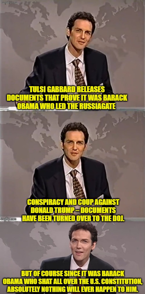 In that regard the two-tier 'injustice' system is alive and well . . . believe it! | TULSI GABBARD RELEASES DOCUMENTS THAT PROVE IT WAS BARACK OBAMA WHO LED THE RUSSIAGATE; CONSPIRACY AND COUP AGAINST DONALD TRUMP – DOCUMENTS HAVE BEEN TURNED OVER TO THE DOJ. BUT OF COURSE SINCE IT WAS BARACK OBAMA WHO SHAT ALL OVER THE U.S. CONSTITUTION, ABSOLUTELY NOTHING WILL EVER HAPPEN TO HIM. | image tagged in weekend update with norm | made w/ Imgflip meme maker