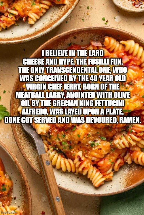 The Flying Spaghetti Monster Creed | I BELIEVE IN THE LARD CHEESE AND HYPE, THE FUSILLI FUN, THE ONLY TRANSCENDENTAL ONE, WHO WAS CONCEIVED BY THE 40 YEAR OLD VIRGIN CHEF JERRY, BORN OF THE MEATBALL LARRY, ANOINTED WITH OLIVE OIL BY THE GRECIAN KING FETTUCINI ALFREDO, WAS LAYED UPON A PLATE, DONE GOT SERVED AND WAS DEVOURED, RAMEN. | image tagged in fspm,pasta,religion,ramen,fusilli,cheese | made w/ Imgflip meme maker
