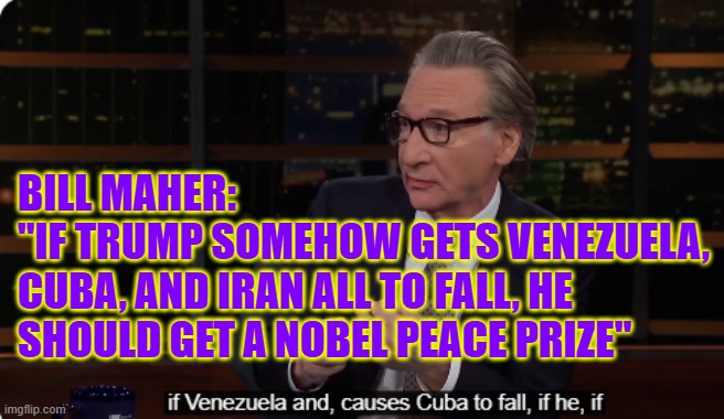 Bill Maher:  "If Trump somehow gets Venezuela, Cuba, and Iran all to fall, he should get a Nobel Peace Prize" | BILL MAHER: 
"IF TRUMP SOMEHOW GETS VENEZUELA, CUBA, AND IRAN ALL TO FALL, HE SHOULD GET A NOBEL PEACE PRIZE" | image tagged in bill maher,trump,venezuela,cuba,iran,nobel peace prize | made w/ Imgflip meme maker