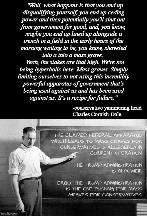 Conservative pundits --delusional paranoiacs or just exploiting the general mental illness and/or ignorance of righties for $$$? | "Well, what happens is that you end up
disqualifying yourself, you end up ceding
power and then potentially you'll shut out
from government for good, and, you know,
maybe you end up lined up alongside a
trench in a field in the early hours of the
morning waiting to be, you know, shoveled
into a into a mass grave. 
  Yeah, the stakes are that high. We're not
being hyperbolic here. Mass graves. Simply
limiting ourselves to not using this incredibly
powerful apparatus of government that's
being used against us and has been used
against us. It's a recipe for failure."; -conservative yammering head
Charles Cornish-Dale. THE CLAIMED FEDERAL APPARATUS
WHICH LEADS TO MASS GRAVES FOR
CONSERVATIVES IS ALLEGEDLY IN
CURRENT OPERATION.
 
THE TRUMP ADMINISTRATION
IS IN POWER.
 
ERGO, THE TRUMP ADMINISTRATION
IS THE ONE PUSHING FOR MASS
GRAVES FOR CONSERVATIVES. | image tagged in chalkboard,delusional,ignorant,conservatives,mental illness,paranoia | made w/ Imgflip meme maker