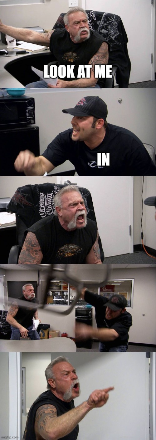 whem | LOOK AT ME; IN | image tagged in memes,american chopper argument,dank meme,dank memes | made w/ Imgflip meme maker