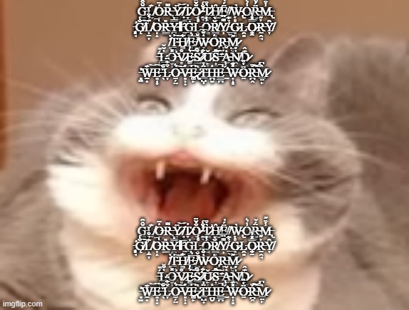 cat | Ğ̶͇̂̑͜L̸̫͊O̶̟̖̒͂R̵̢͌Ÿ̷̩͈͜͝ ̸̟̇T̷̞̲̜̓O̷̖̱̐̆̈ ̴̯̖͉̊̐́T̷͇̭͖̀͒̕Ĥ̸̡͓̼Ë̸͉́̔ ̸̭̕Ẁ̴̢O̷̡̾͛R̴̮͉̪̈́̌M̶̢͗͒̋
̵̨̛͓̘G̸̨̐́͠L̸̹̼̞͊̉͒O̶̩̝̚R̶͇̎Y̴̪̬̿̔Ι ̵̤͈̂̄Ġ̵̱̻͘Ḽ̵̊͑O̵͇͗͐R̸͇̘͚̆̀Y̸̹͌̈̅ ̵̲̮͍̉͋G̷̥͍͉̊̔L̵̯̻͘O̷̧̼̼̿̽̾R̵̰̭̘̓̋Y̸̞̑
̸͈̒̔Ṯ̴̬̭̓͠H̸͚̦͋E̵͈̘̅͛ ̸̪͗̄̌W̴̞̒̐̅O̵̡̒Ŗ̵͘M̷̺̬͚̋ ̶̜̞͎̈́̏Ḻ̵̥̔̆̌O̶̬̹̦̽̕V̷͓͙̊E̴͚̭͛͐͠Š̷̛̲̑ ̷̳̓͋͝Ǔ̷̙͔S̵͎̳̞̅̑͠ ̶͊͜A̴̩̩̒̌Ṋ̸͕͙̍̓D̷̙͇͊̂ ̵̥͖͑̕W̵̰͎͊͝E̶̥͔̟͝ ̶̖̏̆L̵̞͒͋̈́O̴̫̗̤͛͠V̴͈̹̟̓E̶̢͚̙͆ ̷͉̀T̶̲̺̟̈͗H̵̪̮̒E̶͇̪̚ ̵̛̫́̾W̶͎̝̥̽͊Ö̴̤̔̏R̵̪̭͒͠͝M̷̲̤̙̀͆; Ğ̶͇̂̑͜L̸̫͊O̶̟̖̒͂R̵̢͌Ÿ̷̩͈͜͝ ̸̟̇T̷̞̲̜̓O̷̖̱̐̆̈ ̴̯̖͉̊̐́T̷͇̭͖̀͒̕Ĥ̸̡͓̼Ë̸͉́̔ ̸̭̕Ẁ̴̢O̷̡̾͛R̴̮͉̪̈́̌M̶̢͗͒̋
̵̨̛͓̘G̸̨̐́͠L̸̹̼̞͊̉͒O̶̩̝̚R̶͇̎Y̴̪̬̿̔Ι ̵̤͈̂̄Ġ̵̱̻͘Ḽ̵̊͑O̵͇͗͐R̸͇̘͚̆̀Y̸̹͌̈̅ ̵̲̮͍̉͋G̷̥͍͉̊̔L̵̯̻͘O̷̧̼̼̿̽̾R̵̰̭̘̓̋Y̸̞̑
̸͈̒̔Ṯ̴̬̭̓͠H̸͚̦͋E̵͈̘̅͛ ̸̪͗̄̌W̴̞̒̐̅O̵̡̒Ŗ̵͘M̷̺̬͚̋ ̶̜̞͎̈́̏Ḻ̵̥̔̆̌O̶̬̹̦̽̕V̷͓͙̊E̴͚̭͛͐͠Š̷̛̲̑ ̷̳̓͋͝Ǔ̷̙͔S̵͎̳̞̅̑͠ ̶͊͜A̴̩̩̒̌Ṋ̸͕͙̍̓D̷̙͇͊̂ ̵̥͖͑̕W̵̰͎͊͝E̶̥͔̟͝ ̶̖̏̆L̵̞͒͋̈́O̴̫̗̤͛͠V̴͈̹̟̓E̶̢͚̙͆ ̷͉̀T̶̲̺̟̈͗H̵̪̮̒E̶͇̪̚ ̵̛̫́̾W̶͎̝̥̽͊Ö̴̤̔̏R̵̪̭͒͠͝M̷̲̤̙̀͆ | image tagged in cat | made w/ Imgflip meme maker