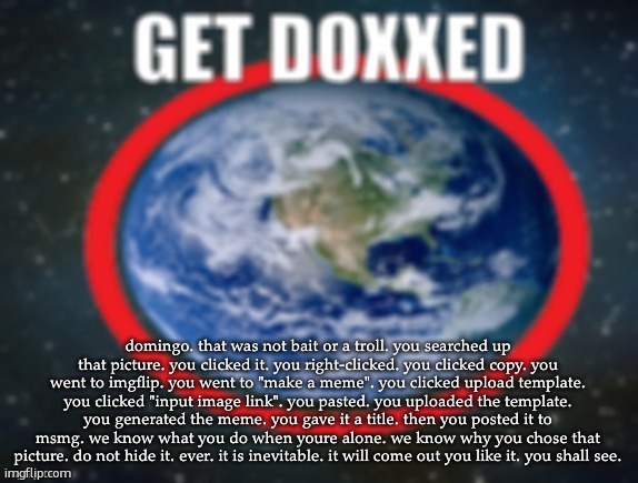GET DOXXED! | domingo. that was not bait or a troll. you searched up that picture. you clicked it. you right-clicked. you clicked copy. you went to imgflip. you went to "make a meme". you clicked upload template. you clicked "input image link". you pasted. you uploaded the template. you generated the meme. you gave it a title. then you posted it to msmg. we know what you do when youre alone. we know why you chose that picture. do not hide it. ever. it is inevitable. it will come out you like it. you shall see. | image tagged in get doxxed | made w/ Imgflip meme maker