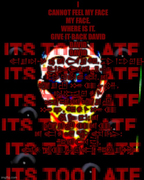 I CANNOT FEEL MY FACE
MY FACE.
WHERE IS IT.
GIVE IT BACK DAVID
DAVID
DAVID
𒊕𒋗𒊭𒋩 𒌗 𒅖𒉏𒋗𒍣. 𒁉 𒁹𒄞𒇻𒃲 𒌨𒉌𒉏𒅖 𒂗𒍟 𒄠𒇻𒊭𒌑𒅗. 𒅖 𒁿𒋗𒌸 𒋤𒈪𒉡𒉎, 𒊭𒁎𒇻 𒀭𒈨 𒍢𒆭; 𒅖 𒁿𒋗𒌸 𒋤𒉀, 𒍣𒀭𒈨𒋤𒈪 𒈒𒌉𒆗; 𒅖 𒁿𒋗𒌸 𒈪𒅖𒈪, 𒅖 𒅗𒀭𒋬 𒊍𒅠𒈗: 𒍣𒅖𒉏𒁻, 𒅗𒀭𒁱𒈪, 𒉡𒇉𒅗, 𒍣𒊒𒋗𒄉 | made w/ Imgflip meme maker