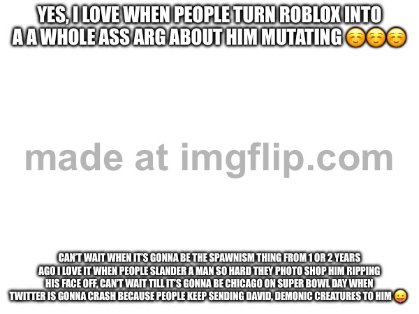 YES, I LOVE WHEN PEOPLE TURN ROBLOX INTO A A WHOLE ASS ARG ABOUT HIM MUTATING ☺️☺️☺️; CAN’T WAIT WHEN IT’S GONNA BE THE SPAWNISM THING FROM 1 OR 2 YEARS AGO I LOVE IT WHEN PEOPLE SLANDER A MAN SO HARD THEY PHOTO SHOP HIM RIPPING HIS FACE OFF, CAN’T WAIT TILL IT’S GONNA BE CHICAGO ON SUPER BOWL DAY WHEN TWITTER IS GONNA CRASH BECAUSE PEOPLE KEEP SENDING DAVID, DEMONIC CREATURES TO HIM 😛 | image tagged in drake hotline bling | made w/ Imgflip meme maker