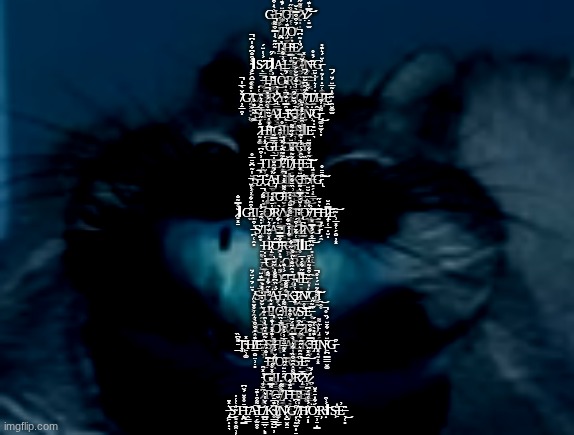 cat | G̶̩͚̮̥͗̀̇͒̂L̸̡̨̪̙̋̈́͊͊͂̀̋̍̽Ơ̶̗̜̬̝͔̤͓̪̯̌̏̋̔͑͊͋͠R̷͍͎̝̽͌̃̋̌͒̎̕Ỵ̷̣͍̫̿̇͊̈́̉̐͝͝ ̸͓̣̬̔̊̈́̚T̸̡̡̤̫̖̼͔̯̒͊͗Ọ̸̈́̄͒͒̿̀̌ ̴͎̋͂̀̾̿͒͌̚Ṯ̸̡͚̲̮̦̉͆͂͜H̴̦̗̬͂̓Ẹ̷̛̼̹͓̬͗̇͂͆̚ ̴̧̥͖̭̺̭͈̙̊͒̐͆͋̾͆̚ΙS̷̙̳̟̜̟͇̈́͗̔̈́̕͠T̷̡̥̮̞̣̝̺̪̋̈́̋ΙA̶̺̘͉̪͚͉̠̘͗͐͋̀Ļ̶̭̥̣̜͊̔̿̕Ḳ̷̻̰͑̅̚Ï̸̛͈͒̍̽̕͝͝Ņ̶͉̬̒́̎̊̕G̶͎̰̜͎̟̠̜͚͎͐̈́͛͊̎ ̶̢̭͕̤͚̯̇H̵̛̰̥̗̆͐Ι̝͍̙͜Ò̵̹̭̭͕̈́̃̅͘Ŗ̵̮̳̬͔̖̲̂̎̽̀́̈̑S̷̨̥̬͕̻̥͍̜̈́́̍̈́̆͝Ĕ̶̠̪̕͝
̸̦̠̲̯͎̐̌̀̅̾̚G̸̡̯̤̱͍̞͖̖̓̍̊̊͠L̸̩̓͑̔Ó̶͖̰͍̐̿̅͜R̷̢̖̳͙̰͔̞̫̦̽̒̀͘Y̶̢̖͙̻̝͊͛̍͌͠ ̷̢̡̆T̸̲̹͙͍̻̭̏͗͗̀̐́̌̌́͜O̴̞͔̳̭͋̃͂͆̆̈́̚͜͝ ̸̨͉̝͙̂̀̋̎͜T̸̘̋̓͐͛̾̓̆̄H̷̦͎̎͜͝Ȩ̴̯̮͚̫̊̒̃̅̈́̈́̚ ̴͚͂̅͊́̇͜͜Ś̸̙̊̅̑̊͛̑͘͝Ṭ̴̨̙͚̱̥̩̲̣̀̂̋́̔̉̕̚̚A̷͎̖̳̼̞̞̤̓L̶̨̛̙̣̯͙͔̬̳̓̑̿̍͊̚͜͠͠K̶̪͕͇̝̬̾̄́̏̌́̂͝Ĩ̷̯͉͙͓̈́̋̐͜Ι̠̤Ǹ̷̹̋̇Ĝ̶̺͚̮̫͔̞͌̍͐̃͜ ̷̰͈͚̂̐̍̋̾̕H̴̳͋̎̓̌̏̏̇͝Ι͖͇͇̹̼O̶̢̡̲͙̅̊Ι͎R̶͉͕̆̓̄̊̕S̴͉͐̇̑̈́̽̎̓̈ΙE̵͉̎̇̍
̶̩̽̇̇G̶̖͑̅̿͂Ļ̶̼͚̠̰̳͇͓͎́͗͒̎͠O̴̟̞̓̈́̆̋͌͠R̶͙̼͕̋̄̀̈́̀̏͝Y̴̛͍̳̫̌̈ ̶̡̢̲͖̓͐͒͆Ι̮͕̠T̸̡̖͙̳̞̮̜̳̬͂͝Ơ̷̗̖͍̹̳͈̫͋̃̃͊̔̽̚͜ ̵̛͖̙̠̅̇̍̓̈́͐̀Ť̸͍̻͈̳̊̃̃͌H̵̡̢̖̹̜̓̌̂́͑͗̔̔̃Ȅ̵͛̃̔͋͠͝͝͝Ι̡̰̻͉̩̙͙ ̴̨̨̼̖͕͈̆̾̃͆̌̄̅̊S̶̺̆̚T̵̪̊Ả̴̡̦́́͂̂̆̍̅L̷̠̱̲͑̏̎̉͝Ι̯ΙK̵͙̈̈̽͠I̴̠̐N̶̻̗̦̙̳̟̽G̵̢͒̄̄̊͝͠ ̵̢̧̤̹͙̳̫͉̐Ḩ̵͈̟͇̮͖͂͝O̶̬̗̐͌̌̽̔̉̚͝R̴̲͎̼̝̙͈͓̩̞̍͗̏̄͋̆͠͠S̵͈̰͖̲͔̻̿Ę̵̡̺͖̞̥̯̘̒̆̈́̚͜
̷͍͓̱̆̊̿͂̐ΙG̵̫̊͒̑͋͐͗͑̈̚Ι̰L̷̖͕̿̉̓͌́̚Ǫ̷̦͊̔̄̐̍̔͘R̸̟̩͖̀͘Y̸̭͉̾͌́̎̍̄ ̴̤̥̤̦̦͑́̚͝T̶̋͐̆́̽̿͛͂̈͜͜Ȯ̴̮͓̋͑ ̸͔̦͖̮̜̬̗̭͗̏͘͜͝͠T̶̰͇̩̖͎̋͛̉̋̕͝H̷̢̡̦͎͔̲̟̮̟̿̑̆͝E̴̹̲͓̜̗̭̠̦͓͝ ̶̪̜̭̻̓͒̔̒S̸̢̰͓̄̓̒̃́̄́̾T̶̥̭̪̙̳̳̊͛́Á̶̤͖̪̞͕̹̂̇͋͝Ι̳̲L̵̡̪̘̘̻̼͋͐́̄͌͒̆͝K̷̖̹̅͋̇̾̍͜I̷̠̝̎͆̀̇N̸̗͆͌G̵̘̭̾̉͘ ̵̠̰̖̤̖̜͖̉̐H̷̢̟̰̹̮͚̞̙̯̀̒̈͊̕͝͝Ȏ̵͖̻̤̝̻̭͓̐̐̿̿̚͝R̶̫͖̙̓̎͋̔̽̏͋̊͝S̴̻̲̺̿͑͋̄̒͒́Ι̥ΙE̴͈̟̠͔̼̼̅̅̊́́̽̿̍͝
̶̛̱͚̍̒̔͝G̴̦͉͕̬̳͔̰͓̞̓L̴̬̹̯̠͓̞̼̝̉̒̉O̸̗͈̔́̎̉̋͋Ř̷̞̬̳̹Y̵̢̧̦̩̘̱̥̯͑̑ ̴̣͈͚̤͍͔͐͑̅T̷̤̗͚̬̻̘̹̓͛̍̋̌͗̕Ö̸̧̠̬́͂͛ ̵̖̠̭̭̈́͗͊͠Ṭ̵̢͎̪̘̼̖̟̓̉̂̋̐͛̋̊H̶̱͈̠̹̟̠̱̿̋͋́̓̅̕E̶̝̜̙̓͒͊͂̒̒͘͠ ̸̨̛̻̯̟͖͔̉̈́̄́̈́̈S̷̘̹̻͆̅͒̉̿͊̈͠T̴̛͙̝͕͖̦̉̋͋̇͌̓Ä̶̡͍͕̗̪̱̗́̔̏͆͌̐̓̕Ĺ̵̙̥͋͌̐̅Ḵ̵̨̡̮͎̘̖̤̣̋͑̾̕̚͝͝I̷̘̪̹̭̭̬͂Ṉ̸̳͔̎̇G̴̛͚̭͋͂̈́̓̊̚͠͝Ι̱̭̥͜ ̷̭̮͛̌̌̓̅̓̀̎̉H̵̅̎͛Ι̧͙̙Ò̶̤͇͆͌̓̕̚Ι͎̹R̸̛̟̻͉̬͘S̶̛̘̤̩͚̠̐̊͝E̶̥̣̅͂̋̒͘̕
̷̮̋̏͛̂͗̊̌G̶̨̭̍̈̓̓͂L̴̹͙̪̺̪͇͑̓̊̽͘O̷̜̞̥̣̱͚̙͒̓̏͆́̕͘̚R̷̭̅̇͑͒̊Y̶̡̧͙͙̬̪͔̻͐͒ ̷̢̯͕̭̺̹̻͂̔T̷̨͓̲̀Ȏ̵̡͈̗̝̪͍̝̣̹͛͌͘͘ ̵̲͌͆̏̕͠Ţ̴͖̹͚̄̽H̸̲̭̠̤̹̣̻̍͊̍̎͒͒̀͛͝E̶̤̘͑ ̸̠͖͖͛̃͆̔̋̀͐̑̕S̸̡͙͙̒͑͊̽̔͗͊̕̚ΙT̸̨̊̅͐́̔̉A̶̜͇͇̍̏̇̓̎̈́͂͠L̵͉̯̦̹̹̗̗͂̒̀K̴̝̰͎̑̿̾͋͒̑͝I̶̡̩͗̒͊̎̀͑̈́͘Ι͓̝̰̞͓N̴͖̪͇̳̣̬͚̑̈́̈͋̄̈́̏̊̚G̶̙͒ ̵͖̔̓̐́̀͘̕͠͠H̸̟͋̈́͑̅͐O̵̙̙̔̒̽̃̅̈͘͝͝R̵̯̦̊̇͐͋͛̀̀̿̕S̶̞͆̑̑͛̋̑͠E̴͉͖̙̔̂̽̋͝
̵̡̛̬̫̙̟̟̣̓̽̑͜͝G̶̢̫̘̐̽̊̋Ι̧̘̠̼L̴̟͙̤͔̫̥̟̭̑̄̈́̋͜O̷̻͌̂̓̂̑͒̏͝R̷̢̟̫̝̟̞͖̽̅̕͠Y̷̨̪̠̞̝͖͖͐́̆ ̷̜̥͈͆̄͗T̴̟̓͌̿͌O̸͎̤̳͑̊̋̍ ̸̺͙͋͌̕̕T̶̖͈̣̭̯̳̦̄͂͊͋̕͠H̴̨̛͙̘͇̞̔E̴̛͚̒̉͐Ι̱̙ ̶̧̡̣͖̝̝͉͛̽̄͜S̴̼͍̥̭̯̹͔̾͑͑̔T̶̨̨̯̪͇̍̄̊̊̈́̌͆͝Ι̭̳A̵̱̗̫̯̥̅͌͒̇͊̄͝L̸͇̺̳̭̣̙͈͑̀̌̾͛K̴̥̳̬̺̺̦̅͊̅̄́I̸͚͔̳͍̓͑̇̌̅N̷̨̘̺̬̯̱̽G̸̝̜̰̫̝̣̠̼͒͑͆͘ ̸̢̤̙͔͛̍̓̔̚͠H̸̘̩͎͐́̓͑̈́͆Ö̴̼͕̠̝͇́͋̇̄̽̆̕̕͘Ŗ̴̝̔́͗̑͝ΙS̵͖̊̇Ẻ̶͉͔̻̂̕͜ | image tagged in cat | made w/ Imgflip meme maker