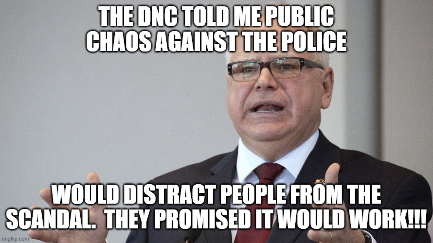Tim Walz | THE DNC TOLD ME PUBLIC CHAOS AGAINST THE POLICE WOULD DISTRACT PEOPLE FROM THE SCANDAL.  THEY PROMISED IT WOULD WORK!!! | image tagged in tim walz | made w/ Imgflip meme maker