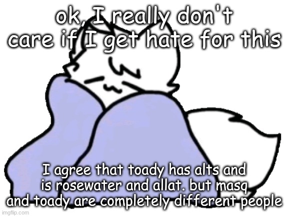 I'm genuinely friends with masq and all I have to say is, this woman acts NOTHING like toady. | ok, I really don't care if I get hate for this; I agree that toady has alts and is rosewater and allat. but masq and toady are completely different people | image tagged in bk blanket | made w/ Imgflip meme maker