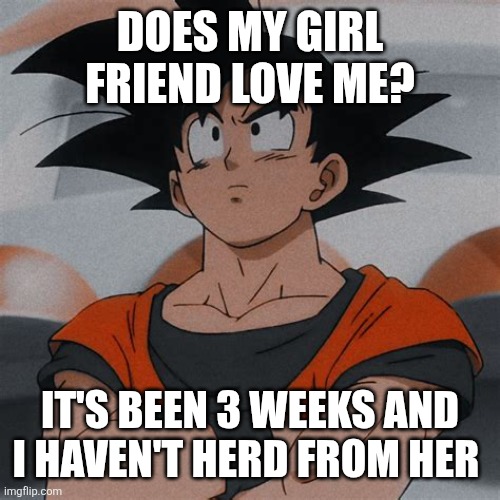 goku thinking | DOES MY GIRL FRIEND LOVE ME? IT'S BEEN 3 WEEKS AND I HAVEN'T HERD FROM HER | image tagged in goku thinking | made w/ Imgflip meme maker
