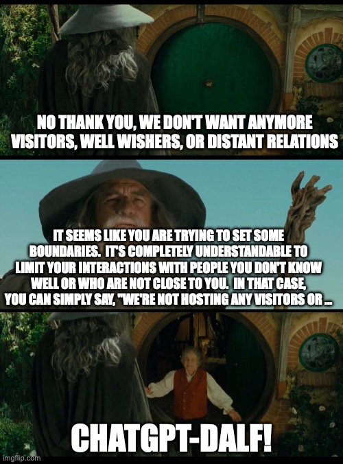 ChatGPT-Dalf | NO THANK YOU, WE DON'T WANT ANYMORE VISITORS, WELL WISHERS, OR DISTANT RELATIONS; IT SEEMS LIKE YOU ARE TRYING TO SET SOME BOUNDARIES.  IT'S COMPLETELY UNDERSTANDABLE TO LIMIT YOUR INTERACTIONS WITH PEOPLE YOU DON'T KNOW WELL OR WHO ARE NOT CLOSE TO YOU.  IN THAT CASE, YOU CAN SIMPLY SAY, "WE'RE NOT HOSTING ANY VISITORS OR ... CHATGPT-DALF! | image tagged in gandalf,lotr,funny,chatgpt | made w/ Imgflip meme maker
