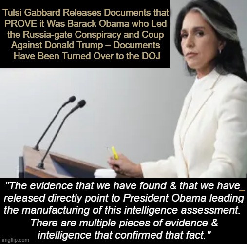 PROOF it Was Barack Obama!! | Tulsi Gabbard Releases Documents that 

PROVE it Was Barack Obama who Led 

the Russia-gate Conspiracy and Coup 

Against Donald Trump – Documents 

Have Been Turned Over to the DOJ; _________________; "The evidence that we have found & that we have 

released directly point to President Obama leading

the manufacturing of this intelligence assessment. 

There are multiple pieces of evidence &

intelligence that confirmed that fact." | image tagged in tulsi gabbard,doj,proof,russia gate,coup,barack obama | made w/ Imgflip meme maker