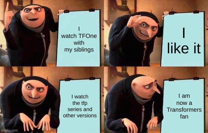 How I became a transformers fan (I have gotten to much merch now) | I watch TFOne with my siblings; I like it; I watch the tfp series and other versions; I am now a Transformers fan | image tagged in memes,gru's plan,transformers,transformers prime,tfone | made w/ Imgflip meme maker