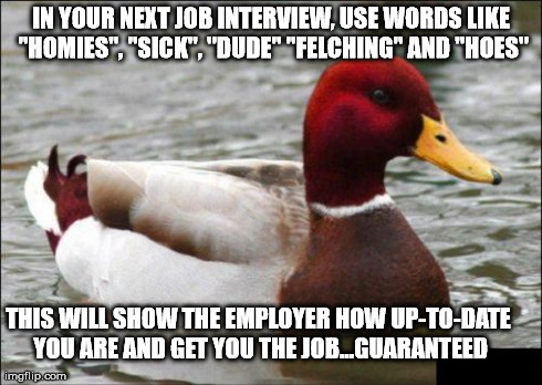 Malicious Advice Mallard | IN YOUR NEXT JOB INTERVIEW, USE WORDS LIKE "HOMIES", "SICK", "DUDE" "FELCHING" AND "HOES" THIS WILL SHOW THE EMPLOYER HOW UP-TO-DATE YOU ARE | image tagged in memes,malicious advice mallard | made w/ Imgflip meme maker