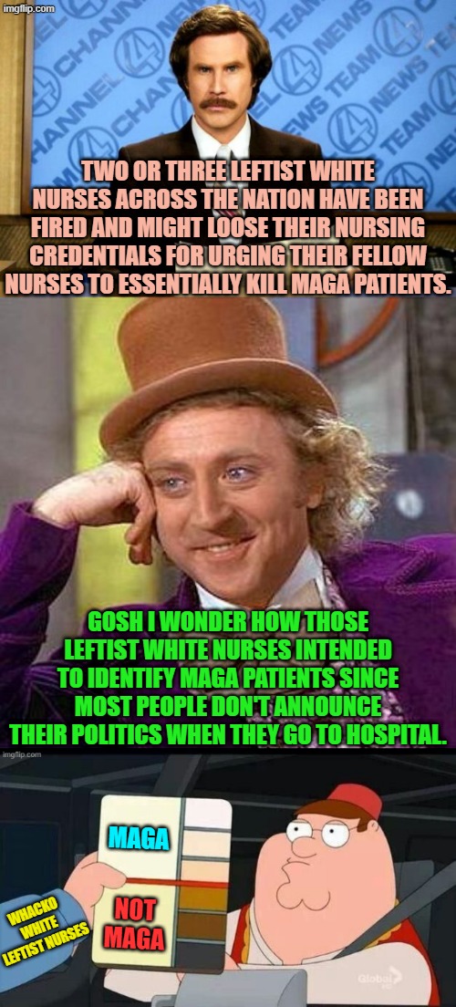Of course this doesn't MEAN that the Left is mentally unhinged.  LOL . . . of course it does. | TWO OR THREE LEFTIST WHITE NURSES ACROSS THE NATION HAVE BEEN FIRED AND MIGHT LOOSE THEIR NURSING CREDENTIALS FOR URGING THEIR FELLOW NURSES TO ESSENTIALLY KILL MAGA PATIENTS. GOSH I WONDER HOW THOSE LEFTIST WHITE NURSES INTENDED TO IDENTIFY MAGA PATIENTS SINCE MOST PEOPLE DON'T ANNOUNCE THEIR POLITICS WHEN THEY GO TO HOSPITAL. MAGA; NOT MAGA; WHACKO WHITE LEFTIST NURSES | image tagged in creepy condescending wonka | made w/ Imgflip meme maker