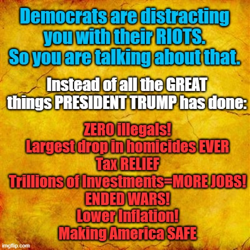 Democrats are distracting you from all the GREAT things Trump has done! | Democrats are distracting you with their RIOTS. So you are talking about that. Instead of all the GREAT things PRESIDENT TRUMP has done:; ZERO illegals!
Largest drop in homicides EVER
Tax RELIEF
Trillions of Investments=MORE JOBS!
ENDED WARS!
Lower Inflation!
Making America SAFE | image tagged in yellow parchment paper,distraction | made w/ Imgflip meme maker