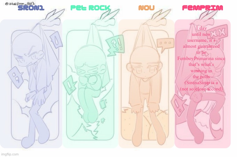 SRON1, Pet Rock, NoU and FemPrim's shared temp!!! | 1 day until new username, it’s almost guaranteed to be FemboyPrimarina since that’s what’s winning in the polls (SirenaSimp is a (not so)close second) | image tagged in sron1 pet rock nou and femprim's shared temp | made w/ Imgflip meme maker