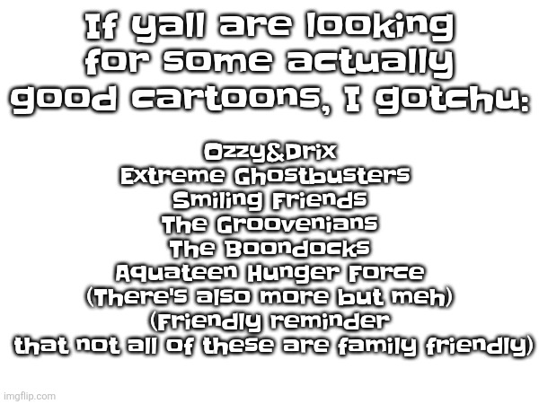 If yall are looking for some actually good cartoons, I gotchu:; Ozzy&Drix
Extreme Ghostbusters 
Smiling Friends
The Groovenians
The Boondocks
Aquateen Hunger Force
(There's also more but meh)
(Friendly reminder
 that not all of these are family friendly) | made w/ Imgflip meme maker