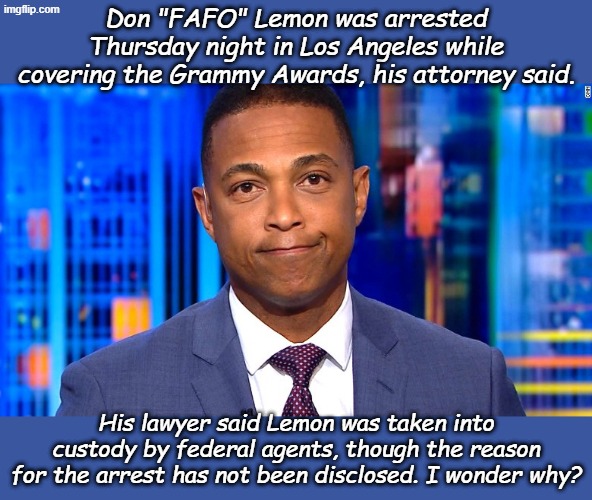 According to NBC...I'm sure it was Gazpacho Agents! | Don "FAFO" Lemon was arrested Thursday night in Los Angeles while covering the Grammy Awards, his attorney said. His lawyer said Lemon was taken into custody by federal agents, though the reason for the arrest has not been disclosed. I wonder why? | image tagged in don lemon | made w/ Imgflip meme maker