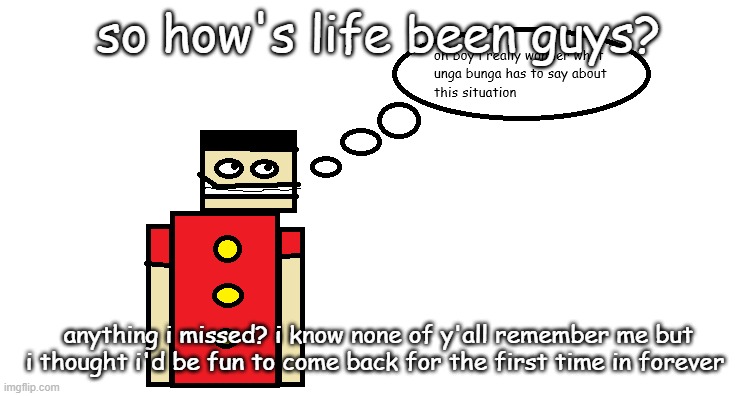 oh boy i really wonder what unga bunga has to say about this | so how's life been guys? anything i missed? i know none of y'all remember me but i thought i'd be fun to come back for the first time in forever | image tagged in oh boy i really wonder what unga bunga has to say about this | made w/ Imgflip meme maker