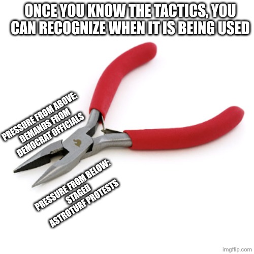 this tactic is nothing new.  they are not the majority of Americans but they will make it seem like they are. | ONCE YOU KNOW THE TACTICS, YOU CAN RECOGNIZE WHEN IT IS BEING USED; PRESSURE FROM ABOVE:
DEMANDS FROM DEMOCRAT OFFICIALS; PRESSURE FROM BELOW:
STAGED ASTROTURF PROTESTS | image tagged in pliers,revolution,liberal media,political memes | made w/ Imgflip meme maker