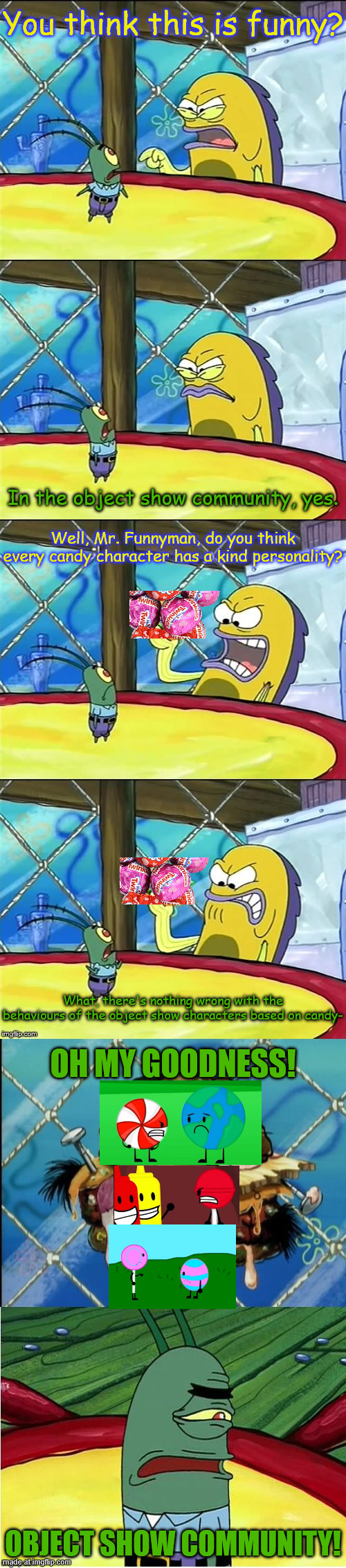 Always the jerk personality :( | You think this is funny? In the object show community, yes. Well, Mr. Funnyman, do you think every candy character has a kind personality? What, there's nothing wrong with the behaviours of the object show characters based on candy-; OH MY GOODNESS! OBJECT SHOW COMMUNITY! | image tagged in oh my goodness,object shows,object overload,object land,object brawl,anti bullying | made w/ Imgflip meme maker