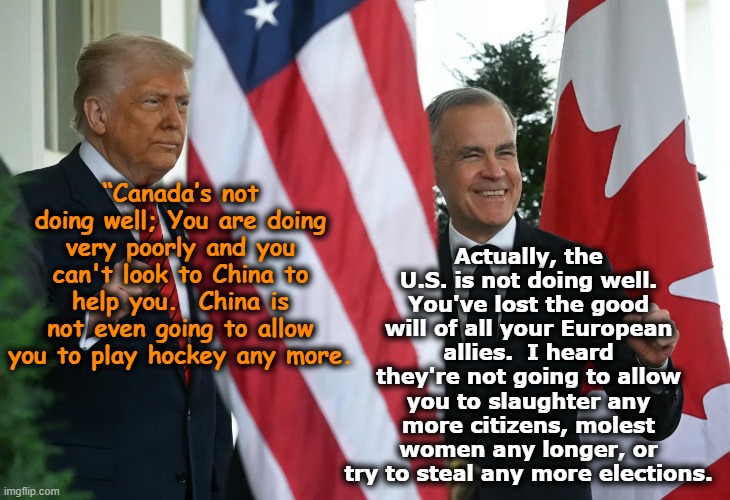 Trump, Canada & U.S. Relations | Actually, the U.S. is not doing well. You've lost the good will of all your European allies.  I heard they're not going to allow you to slaughter any more citizens, molest women any longer, or try to steal any more elections. “Canada’s not doing well; You are doing very poorly and you can't look to China to help you.  China is not even going to allow you to play hockey any more. | image tagged in meanwhile in canada,maga,america vs canada,donald trump the clown,donald trump memes,the scroll of truth | made w/ Imgflip meme maker