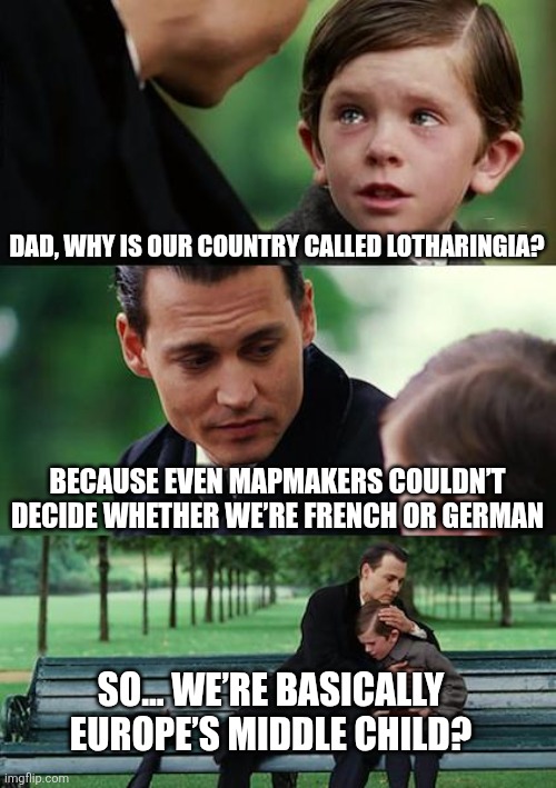 Lotharingia no more | DAD, WHY IS OUR COUNTRY CALLED LOTHARINGIA? BECAUSE EVEN MAPMAKERS COULDN’T DECIDE WHETHER WE’RE FRENCH OR GERMAN; SO... WE’RE BASICALLY EUROPE’S MIDDLE CHILD? | image tagged in memes,finding neverland | made w/ Imgflip meme maker
