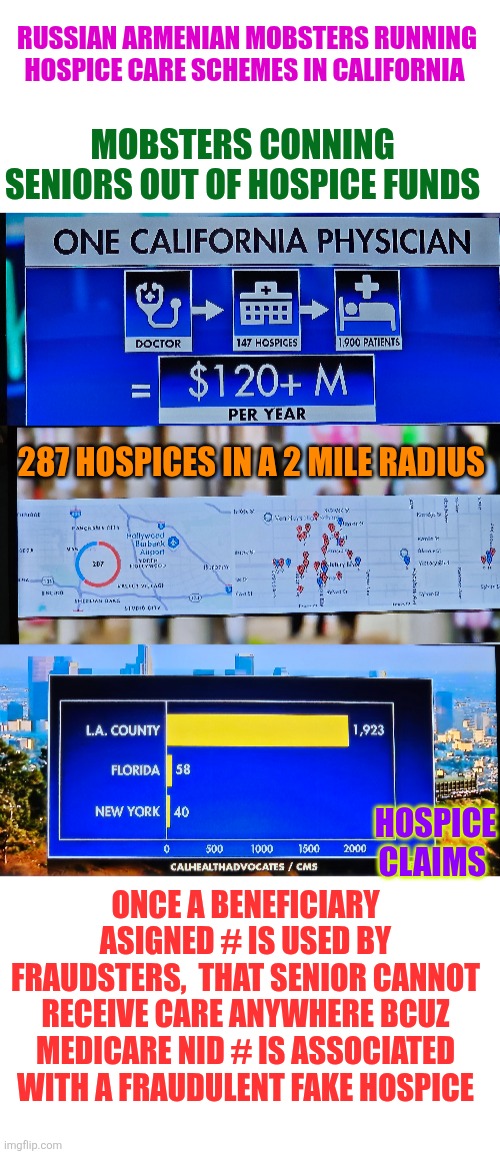 Russian Armenian mobsters conning seniors out of hospice funds in California | RUSSIAN ARMENIAN MOBSTERS RUNNING HOSPICE CARE SCHEMES IN CALIFORNIA; MOBSTERS CONNING SENIORS OUT OF HOSPICE FUNDS; 287 HOSPICES IN A 2 MILE RADIUS; HOSPICE CLAIMS; ONCE A BENEFICIARY ASIGNED # IS USED BY FRAUDSTERS,  THAT SENIOR CANNOT RECEIVE CARE ANYWHERE BCUZ MEDICARE NID # IS ASSOCIATED WITH A FRAUDULENT FAKE HOSPICE | image tagged in california,medicare,medicare scam,hospice,accountability,organized crime | made w/ Imgflip meme maker