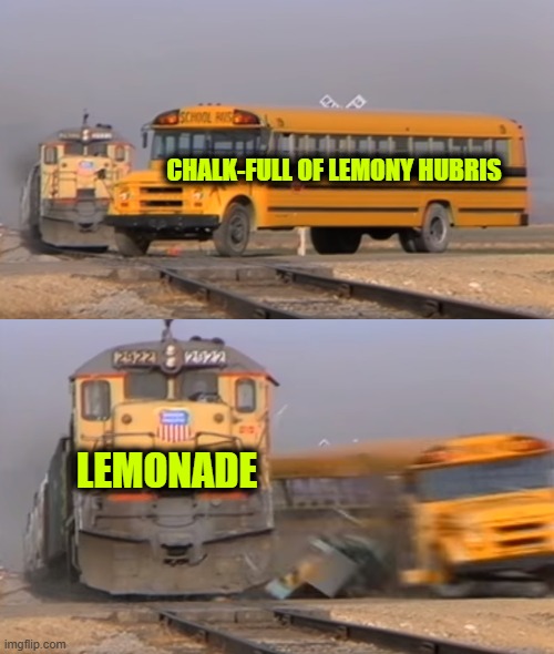 The Lemon is Now on the Level with the Law | CHALK-FULL OF LEMONY HUBRIS; LEMONADE | image tagged in a train hitting a school bus | made w/ Imgflip meme maker