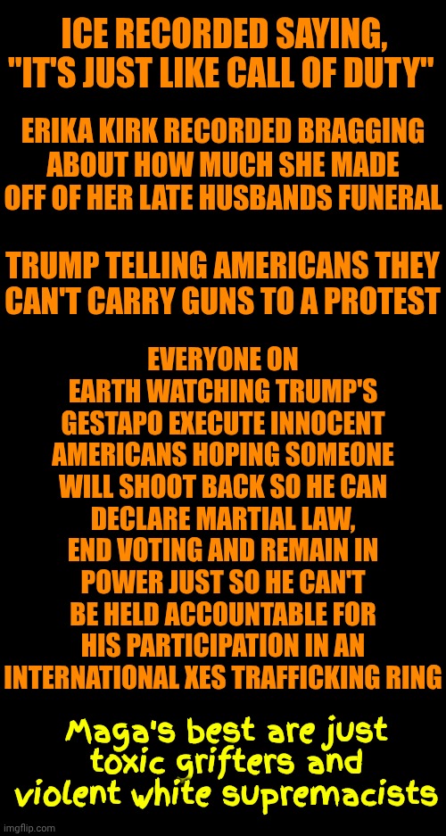Maga | ICE RECORDED SAYING, "IT'S JUST LIKE CALL OF DUTY"; ERIKA KIRK RECORDED BRAGGING ABOUT HOW MUCH SHE MADE OFF OF HER LATE HUSBANDS FUNERAL; EVERYONE ON EARTH WATCHING TRUMP'S GESTAPO EXECUTE INNOCENT AMERICANS HOPING SOMEONE WILL SHOOT BACK SO HE CAN DECLARE MARTIAL LAW, END VOTING AND REMAIN IN POWER JUST SO HE CAN'T BE HELD ACCOUNTABLE FOR HIS PARTICIPATION IN AN INTERNATIONAL XES TRAFFICKING RING; TRUMP TELLING AMERICANS THEY CAN'T CARRY GUNS TO A PROTEST; Maga's best are just toxic grifters and violent white supremacists | image tagged in memes,maga,toxic masculinity,mental illness,trump unfit unqualified dangerous,maga terrorists | made w/ Imgflip meme maker