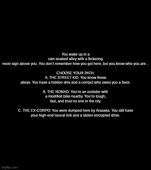 part 1 or smth (theme is cyberpunk) most voted wins | You wake up in a rain-soaked alley with a flickering neon sign above you. You don’t remember how you got here, but you know who you are...
 
CHOOSE YOUR PATH:
A. THE STREET KID: You know these alleys. You have a hidden shiv and a contact who owes you a favor.
 
B. THE NOMAD: You’re an outsider with a modified bike nearby. You’re tough, fast, and trust no one in the city.
 
C. THE EX-CORPO: You were dumped here by Arasaka. You still have your high-end neural link and a stolen encrypted drive. | made w/ Imgflip meme maker