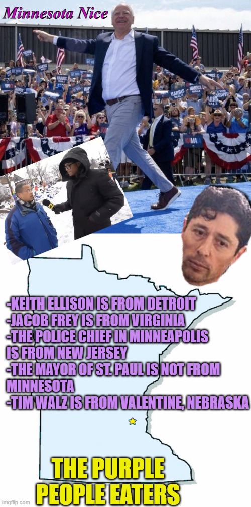 THE PURPLE PEOPLE EATERS are Minnesota Nice; reports Don Lemon of Baton Rouge | Minnesota Nice; -KEITH ELLISON IS FROM DETROIT
-JACOB FREY IS FROM VIRGINIA
-THE POLICE CHIEF IN MINNEAPOLIS
IS FROM NEW JERSEY
-THE MAYOR OF ST. PAUL IS NOT FROM
MINNESOTA
-TIM WALZ IS FROM VALENTINE, NEBRASKA; THE PURPLE PEOPLE EATERS | image tagged in tim walz gay,minnesota outline,don lemon,louisiana,cultural marxism,fraud | made w/ Imgflip meme maker