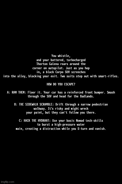 part 2, you know the deal | You whistle, and your battered, turbocharged Thorton Galena roars around the corner on autopilot. Just as you hop in, a black Corpo SUV screeches into the alley, blocking your exit. Two suits step out with smart-rifles.
 
HOW DO YOU ESCAPE?
 
A: RAM THEM: Floor it. Your car has a reinforced front bumper. Smash through the SUV and head for the Badlands.
 
B: THE SIDEWALK SCRAMBLE: Drift through a narrow pedestrian walkway. It’s risky and might wreck your paint, but they can't follow you there.
 
C: HACK THE HYDRANT: Use your basic Nomad tech-skills to burst a high-pressure water main, creating a distraction while you U-turn and vanish. | made w/ Imgflip meme maker
