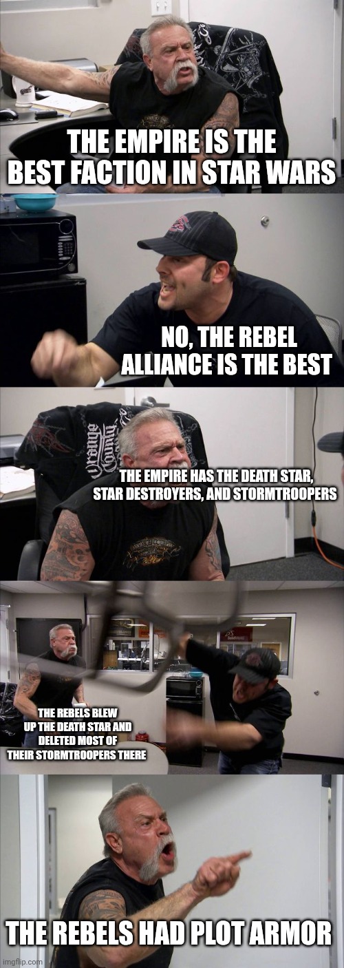 Another Star Wars Meme I created | THE EMPIRE IS THE BEST FACTION IN STAR WARS; NO, THE REBEL ALLIANCE IS THE BEST; THE EMPIRE HAS THE DEATH STAR, STAR DESTROYERS, AND STORMTROOPERS; THE REBELS BLEW UP THE DEATH STAR AND DELETED MOST OF THEIR STORMTROOPERS THERE; THE REBELS HAD PLOT ARMOR | image tagged in memes,american chopper argument,starwars | made w/ Imgflip meme maker