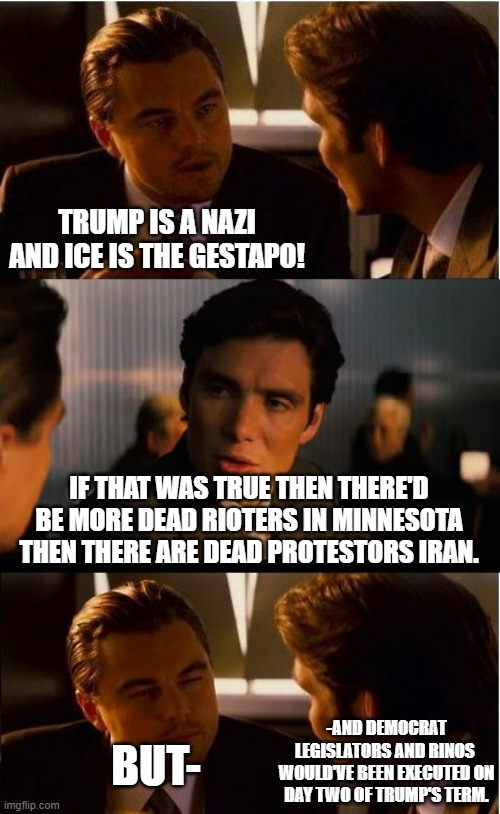 About the dems/leftist's stupid Trump is a nazi argument. | TRUMP IS A NAZI AND ICE IS THE GESTAPO! IF THAT WAS TRUE THEN THERE'D BE MORE DEAD RIOTERS IN MINNESOTA THEN THERE ARE DEAD PROTESTORS IRAN. -AND DEMOCRAT LEGISLATORS AND RINOS  WOULD'VE BEEN EXECUTED ON DAY TWO OF TRUMP'S TERM. BUT- | image tagged in memes,inception,trump,stupid leftists,political meme,meme | made w/ Imgflip meme maker