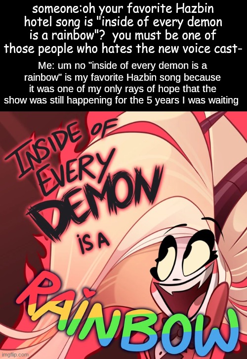 I love this song | someone:oh your favorite Hazbin hotel song is "inside of every demon is a rainbow"?  you must be one of those people who hates the new voice cast-; Me: um no "inside of every demon is a rainbow" is my favorite Hazbin song because it was one of my only rays of hope that the show was still happening for the 5 years I was waiting | made w/ Imgflip meme maker