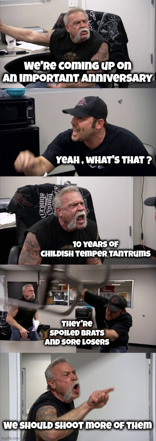 American Chopper Argument Meme | We're coming up on an important anniversary Yeah , what's that ? 10 years of childish temper tantrums They're spoiled brats and sore losers  | image tagged in memes,american chopper argument | made w/ Imgflip meme maker