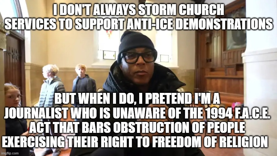 Don Lemon Busted for Church Disruption | I DON'T ALWAYS STORM CHURCH SERVICES TO SUPPORT ANTI-ICE DEMONSTRATIONS; BUT WHEN I DO, I PRETEND I'M A JOURNALIST WHO IS UNAWARE OF THE 1994 F.A.C.E. ACT THAT BARS OBSTRUCTION OF PEOPLE EXERCISING THEIR RIGHT TO FREEDOM OF RELIGION | image tagged in don lemon,arrested,church storming,face act,freedom of religion,fake journalism | made w/ Imgflip meme maker
