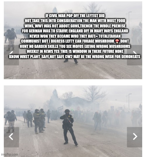 Civil war two remote view= Leftist starve, dysentery total collapse | IF CIVIL WAR POP OFF THE LEFTIST DID NOT TAKE THIS INTO CONSIDERATION THE MAN WITH MOST FOOD WINS, WW1 WAS NOT ABOUT GUNS,TRENCH THE WHOLE PREMISE FOR GERMAN WAS TO STARVE ENGLAND OFF IN MANY WAYS ENGLAND NEVER WON THEY BECAME WHO THEY HATE= TOTALITARIAN COMMUNIST BUT I DIGRESS LEFTY CAN FORAGE MUSHROOM 🍄 DONT HUNT NO GARDEN SKILLS YOU SEE MOFOS EATING WRONG MUSHROOMS WEEKLY IN NEWS YES THIS IS WINDOW IN THERE FUTURE NONE KNOW WHST PLANT  SAFE,NOT SAFE CW2 MAY BE THE WRONG WISH FOR DEMONEATS | image tagged in left,wow,cw2 | made w/ Imgflip meme maker