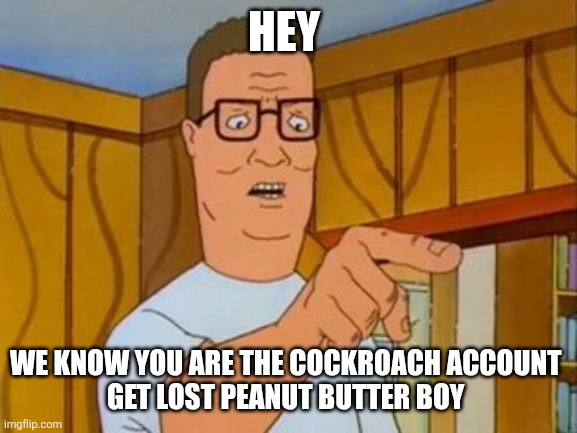 Hank Hill You Two Take Turns wo/subtitle | HEY; WE KNOW YOU ARE THE COCKROACH ACCOUNT 
GET LOST PEANUT BUTTER BOY | image tagged in hank hill you two take turns wo/subtitle | made w/ Imgflip meme maker