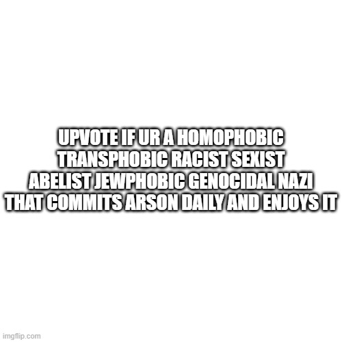 proof that mfs will upvote anything | UPVOTE IF UR A HOMOPHOBIC TRANSPHOBIC RACIST SEXIST ABELIST JEWPHOBIC GENOCIDAL NAZI THAT COMMITS ARSON DAILY AND ENJOYS IT | made w/ Imgflip meme maker