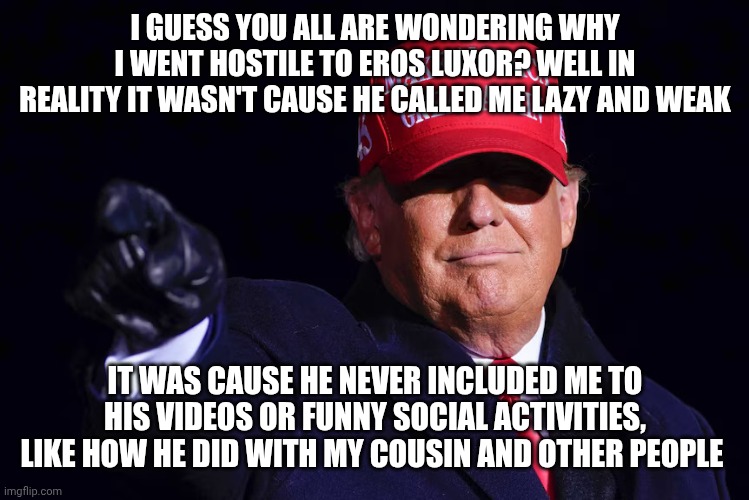 Here the truth | I GUESS YOU ALL ARE WONDERING WHY I WENT HOSTILE TO EROS LUXOR? WELL IN REALITY IT WASN'T CAUSE HE CALLED ME LAZY AND WEAK; IT WAS CAUSE HE NEVER INCLUDED ME TO HIS VIDEOS OR FUNNY SOCIAL ACTIVITIES, LIKE HOW HE DID WITH MY COUSIN AND OTHER PEOPLE | image tagged in donald trump | made w/ Imgflip meme maker
