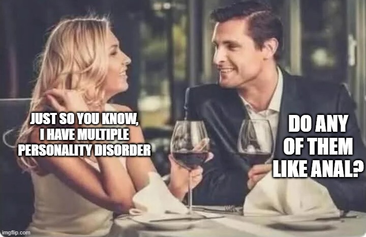 Multiple Personalities | DO ANY OF THEM LIKE ANAL? JUST SO YOU KNOW, I HAVE MULTIPLE PERSONALITY DISORDER | image tagged in sex jokes | made w/ Imgflip meme maker