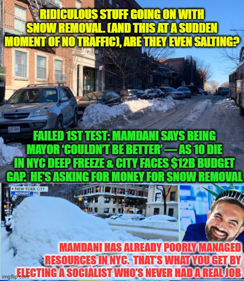 Mamdani's snow removal disaster in NYC | RIDICULOUS STUFF GOING ON WITH SNOW REMOVAL. (AND THIS AT A SUDDEN MOMENT OF NO TRAFFIC), ARE THEY EVEN SALTING? FAILED 1ST TEST: MAMDANI SAYS BEING MAYOR ‘COULDN’T BE BETTER’ — AS 10 DIE IN NYC DEEP FREEZE & CITY FACES $12B BUDGET GAP.  HE'S ASKING FOR MONEY FOR SNOW REMOVAL; MAMDANI HAS ALREADY POORLY MANAGED RESOURCES IN NYC.  THAT’S WHAT YOU GET BY ELECTING A SOCIALIST WHO’S NEVER HAD A REAL JOB | image tagged in mandani,nyc,snow,other people's money,sewer socialism,incompetence | made w/ Imgflip meme maker