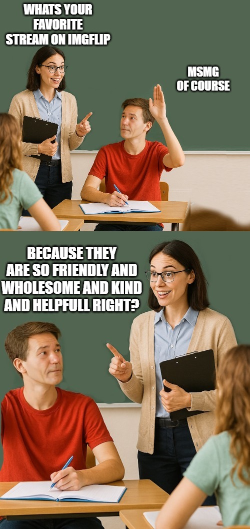 teacher asks | WHATS YOUR FAVORITE STREAM ON IMGFLIP; MSMG OF COURSE; BECAUSE THEY ARE SO FRIENDLY AND WHOLESOME AND KIND AND HELPFULL RIGHT? | image tagged in teacher asks | made w/ Imgflip meme maker