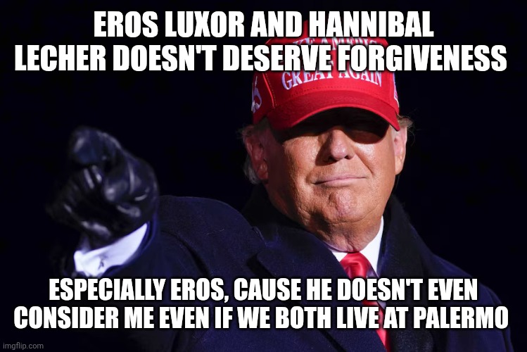 DONALD TRUMP | EROS LUXOR AND HANNIBAL LECHER DOESN'T DESERVE FORGIVENESS; ESPECIALLY EROS, CAUSE HE DOESN'T EVEN CONSIDER ME EVEN IF WE BOTH LIVE AT PALERMO | image tagged in donald trump | made w/ Imgflip meme maker