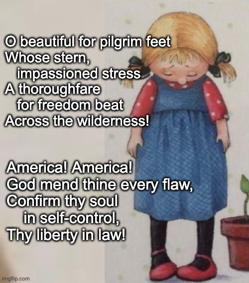 God mend thine every flaw | O beautiful for pilgrim feet
Whose stern, 
   impassioned stress
A thoroughfare 
   for freedom beat
Across the wilderness! America! America!
God mend thine every flaw,
Confirm thy soul 
    in self-control,
Thy liberty in law! | image tagged in america,me mourning,god mend thee | made w/ Imgflip meme maker