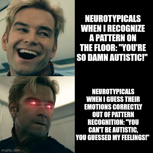 Many autistic people can guess your feelings not out of intuition but pattern recognition | NEUROTYPICALS WHEN I RECOGNIZE A PATTERN ON THE FLOOR: "YOU'RE SO DAMN AUTISTIC!"; NEUROTYPICALS WHEN I GUESS THEIR EMOTIONS CORRECTLY OUT OF PATTERN RECOGNITION: "YOU CAN'T BE AUTISTIC, YOU GUESSED MY FEELINGS!" | image tagged in homelander happy angry,autism,pattern | made w/ Imgflip meme maker