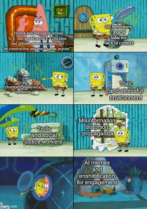 This is a step above Dark_humour. This stream should straight up be deleted. | Ad hominems, logical fallacies, lack of context; "Humor and discussion around U.S. and world politics. Criticisms and debates are encouraged, but be constructive and don't harass anyone"; Echo chambers, intolerance, pettiness; Toxic and stressful environment; Misinformation, distortion, propaganda; Trolls and social justice workers; AI memes and enshittification for engagement | image tagged in spongebob shows patrick garbage,memes,politics | made w/ Imgflip meme maker
