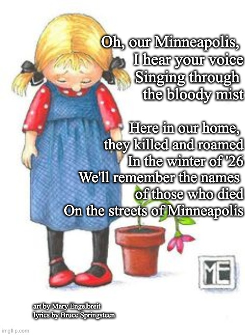 Minneapolis, ME & Springsteen | Oh, our Minneapolis, 
   I hear your voice
Singing through 
  the bloody mist; Here in our home, 
they killed and roamed
In the winter of '26
We'll remember the names 
of those who died
On the streets of Minneapolis; art by Mary Engelbreit
lyrics by Bruce Springsteen | image tagged in minneapolis,me springsteen minneapolis | made w/ Imgflip meme maker